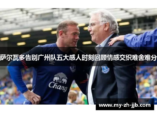 萨尔瓦多告别广州队五大感人时刻回顾情感交织难舍难分