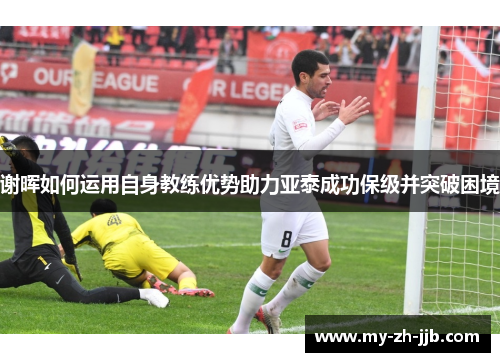谢晖如何运用自身教练优势助力亚泰成功保级并突破困境 谢晖如何运用自身教练优势助力亚泰成功保级并突破困境
