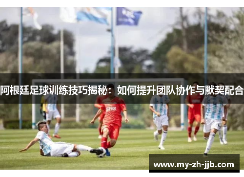 阿根廷足球训练技巧揭秘：如何提升团队协作与默契配合